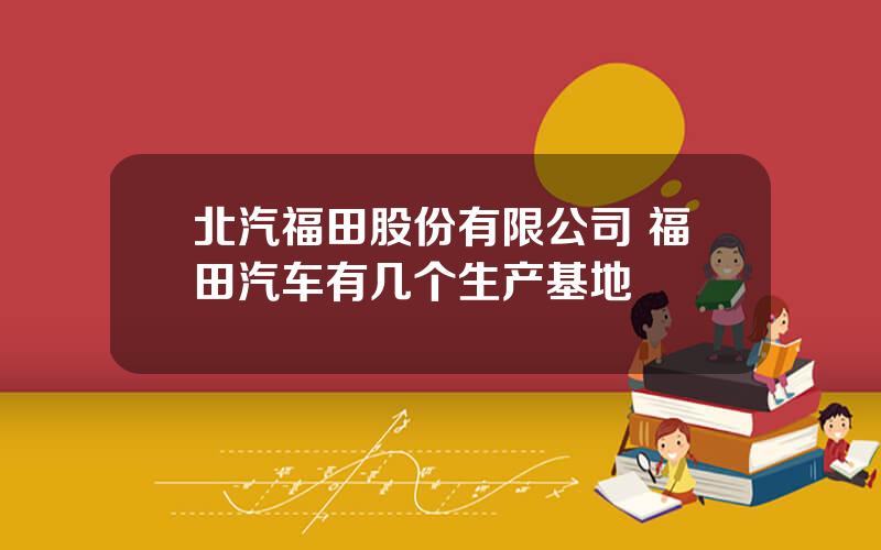 北汽福田股份有限公司 福田汽车有几个生产基地